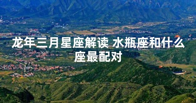 龙年三月星座解读 水瓶座和什么座最配对